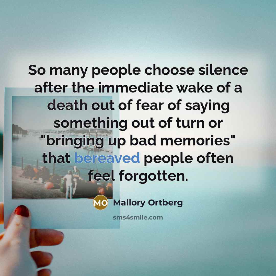 “So many people choose silence after the immediate wake of a death out of fear of saying something out of turn or "bringing up bad memories" that bereaved people often feel forgotten.” quote by Mallory Ortberg