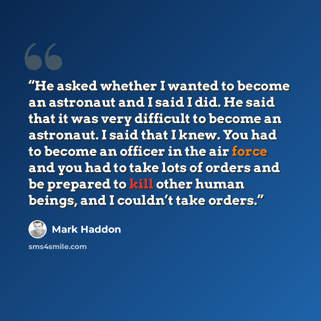 “He asked whether I wanted to become an astronaut and I said I did. He said that it was very difficult to become an astronaut. I said that I knew. You had to become an officer in the air force and you had to take lots of orders and be prepared to kill other human beings, and I couldn’t take orders.” quote by Mark Haddon
