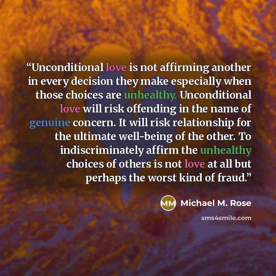 “Unconditional love is not affirming another in every decision they make especially when those choices are unhealthy. Unconditional love will risk offending in the name of genuine concern. It will risk relationship for the ultimate well-being of the other. To indiscriminately affirm the unhealthy…” quote by Michael M. Rose