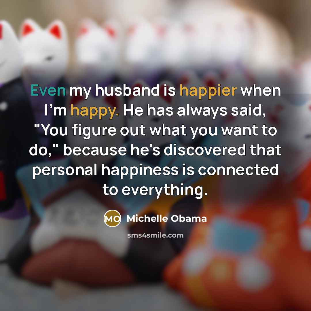 “Even my husband is happier when I'm happy. He has always said, "You figure out what you want to do," because he's discovered that personal happiness is connected to everything.” quote by Michelle Obama