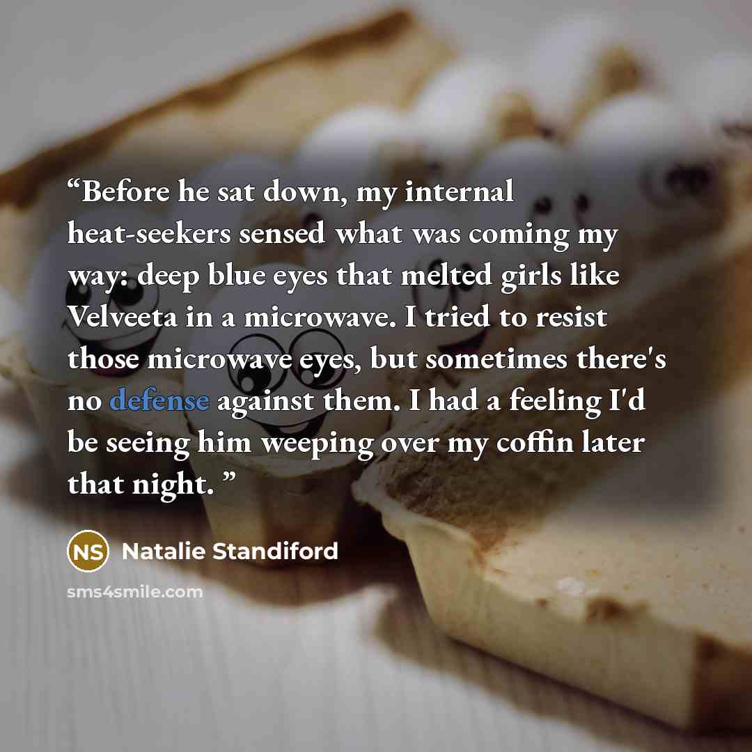 “Before he sat down, my internal heat-seekers sensed what was coming my way: deep blue eyes that melted girls like Velveeta in a microwave. I tried to resist those microwave eyes, but sometimes there's no defense against them. I had a feeling I'd be seeing him weeping over my coffin later that night.” quote by Natalie Standiford