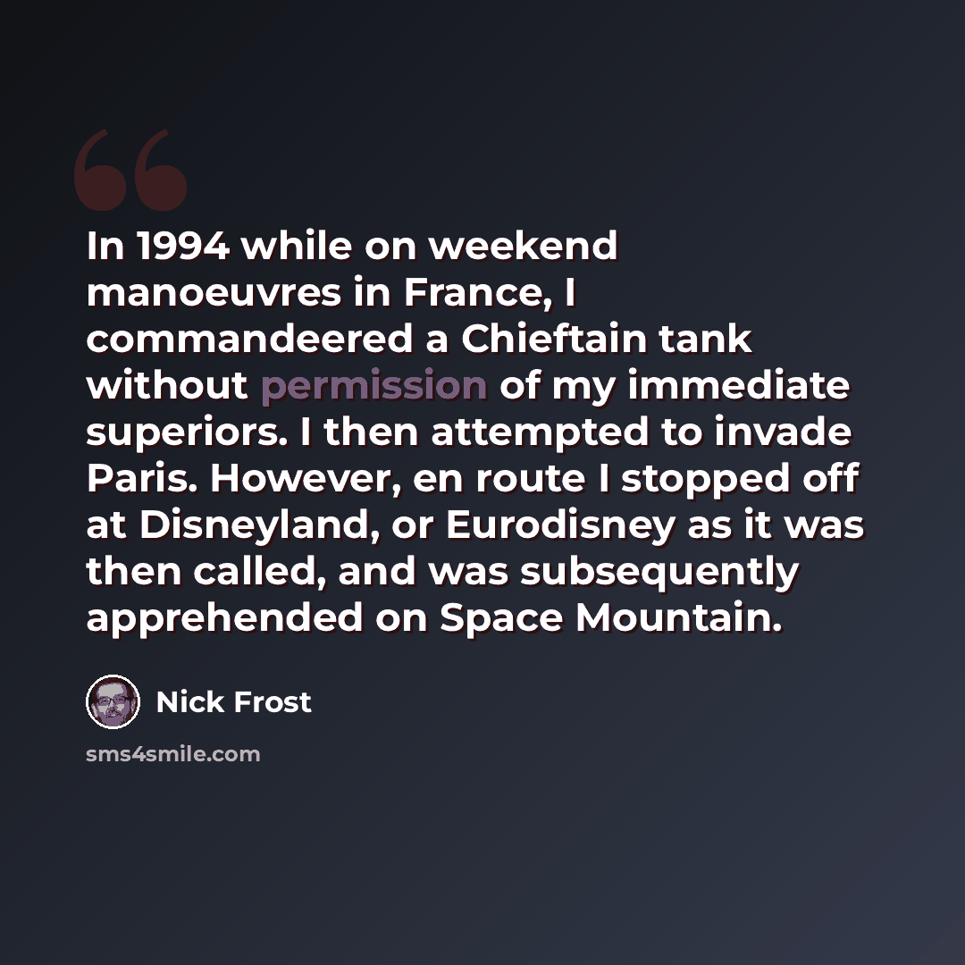 “In 1994 while on weekend manoeuvres in France, I commandeered a Chieftain tank without permission of my immediate superiors. I then attempted to invade Paris. However, en route I stopped off at Disneyland, or Eurodisney as it was then called, and was subsequently apprehended on Space Mountain.” quote by Nick Frost
