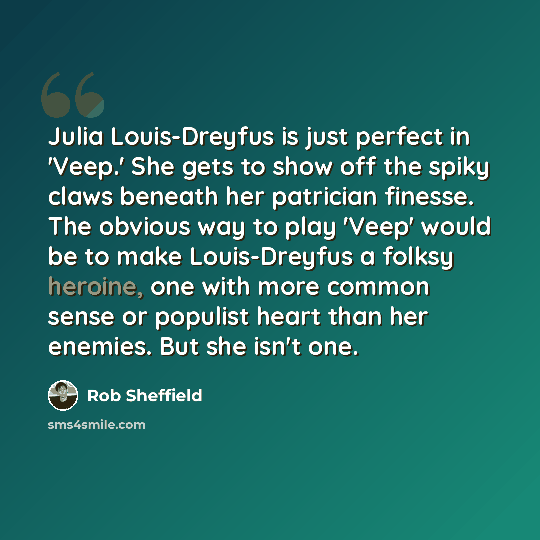 “Julia Louis-Dreyfus is just perfect in 'Veep.' She gets to show off the spiky claws beneath her patrician finesse. The obvious way to play 'Veep' would be to make Louis-Dreyfus a folksy heroine, one with more common sense or populist heart than her enemies. But she isn't one.” quote by Rob Sheffield
