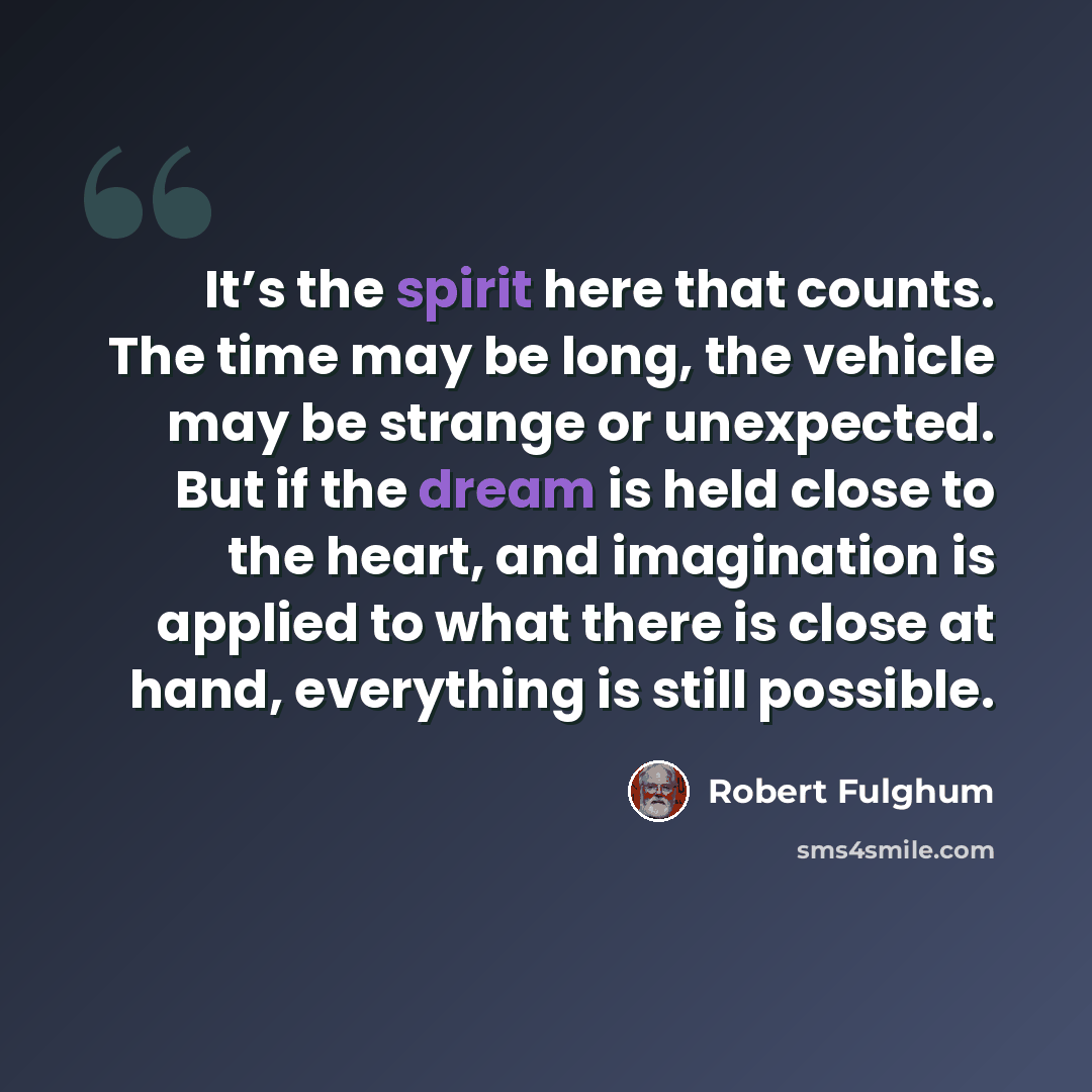 “It’s the spirit here that counts. The time may be long, the vehicle may be strange or unexpected. But if the dream is held close to the heart, and imagination is applied to what there is close at hand, everything is still possible.” quote by Robert Fulghum