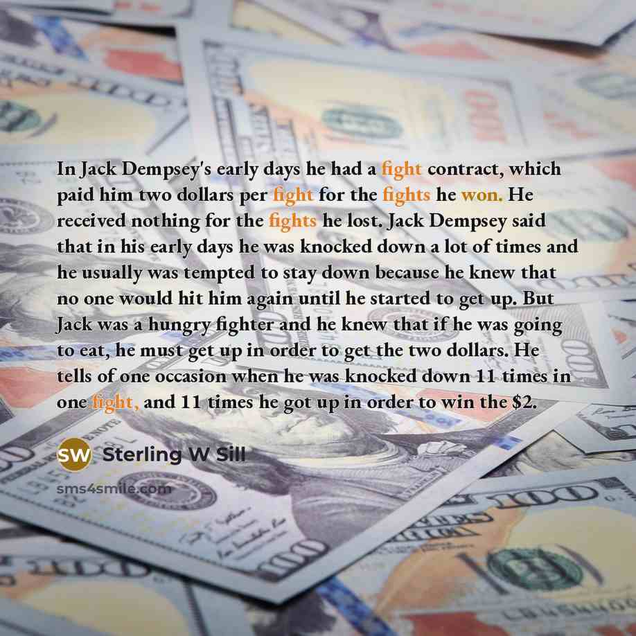 “In Jack Dempsey's early days he had a fight contract, which paid him two dollars per fight for the fights he won. He received nothing for the fights he lost. Jack Dempsey said that in his early days he was knocked down a lot of times and he usually was tempted to stay down because he knew that no…” quote by Sterling W Sill