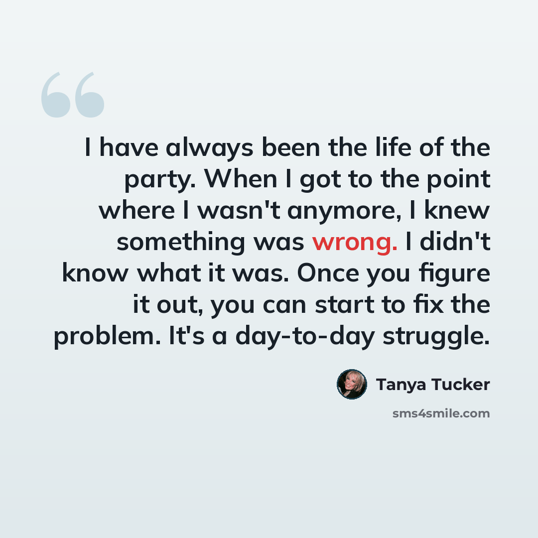“I have always been the life of the party. When I got to the point where I wasn't anymore, I knew something was wrong. I didn't know what it was. Once you figure it out, you can start to fix the problem. It's a day-to-day struggle.” quote by Tanya Tucker