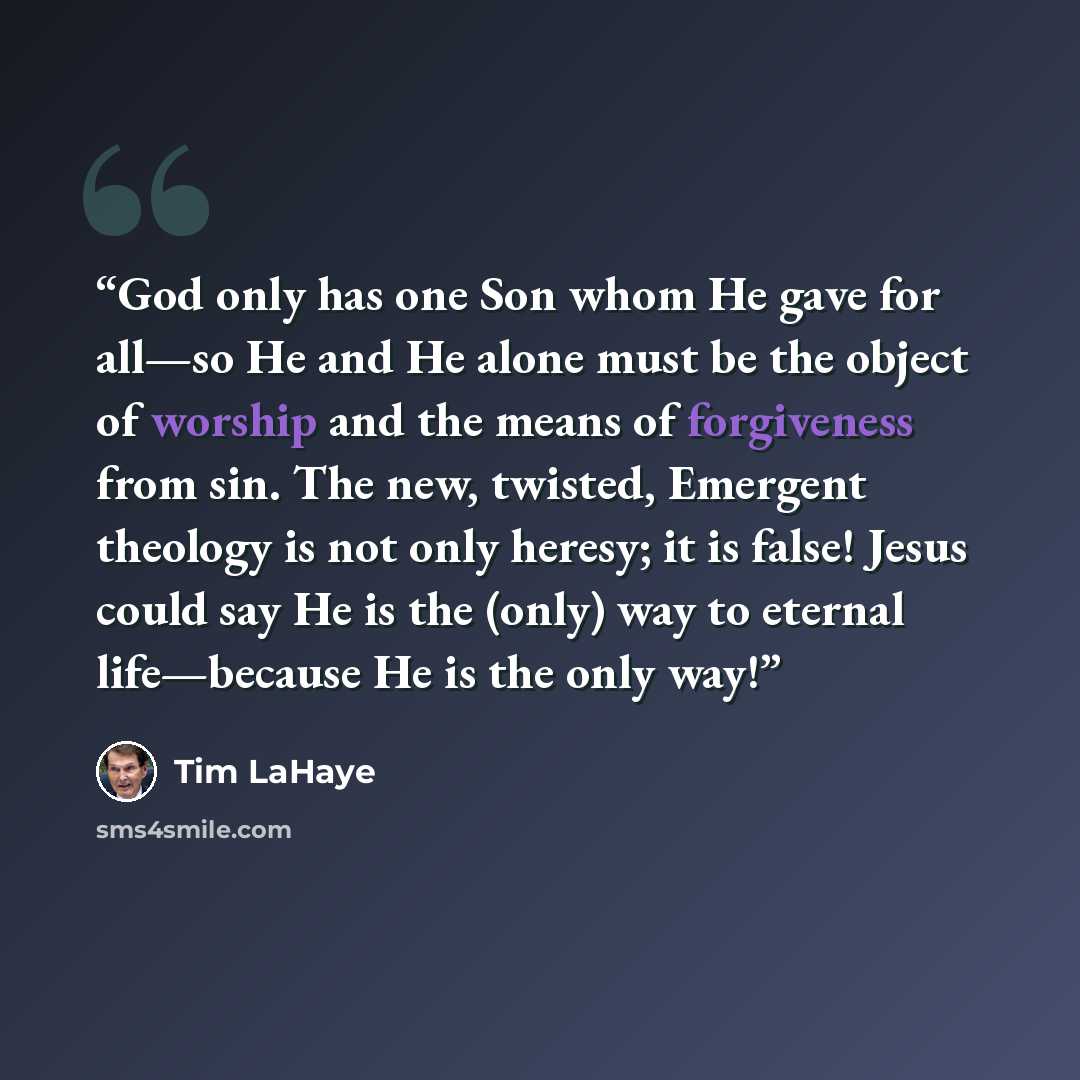 “God only has one Son whom He gave for all—so He and He alone must be the object of worship and the means of forgiveness from sin. The new, twisted, Emergent theology is not only heresy; it is false! Jesus could say He is the (only) way to eternal life—because He is the only way!” quote by Tim LaHaye