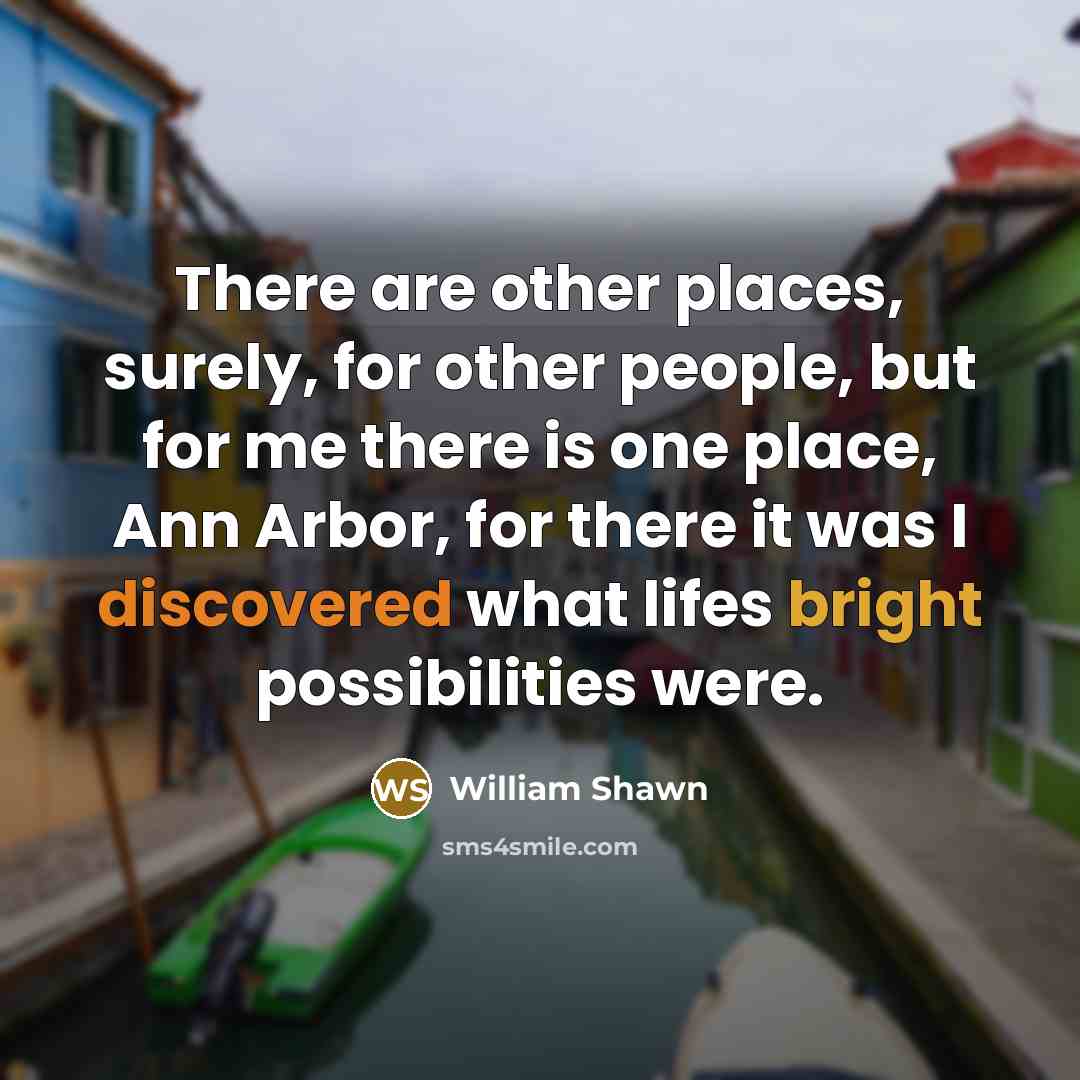 “There are other places, surely, for other people, but for me there is one place, Ann Arbor, for there it was I discovered what lifes bright possibilities were.” quote by William Shawn