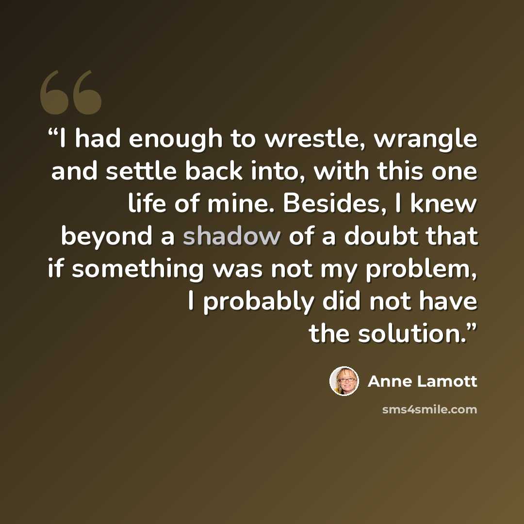 “I had enough to wrestle, wrangle and settle back into, with this one life of mine. Besides, I knew beyond a shadow of a doubt that if something was not my problem, I probably did not have the solution.” quote by Anne Lamott