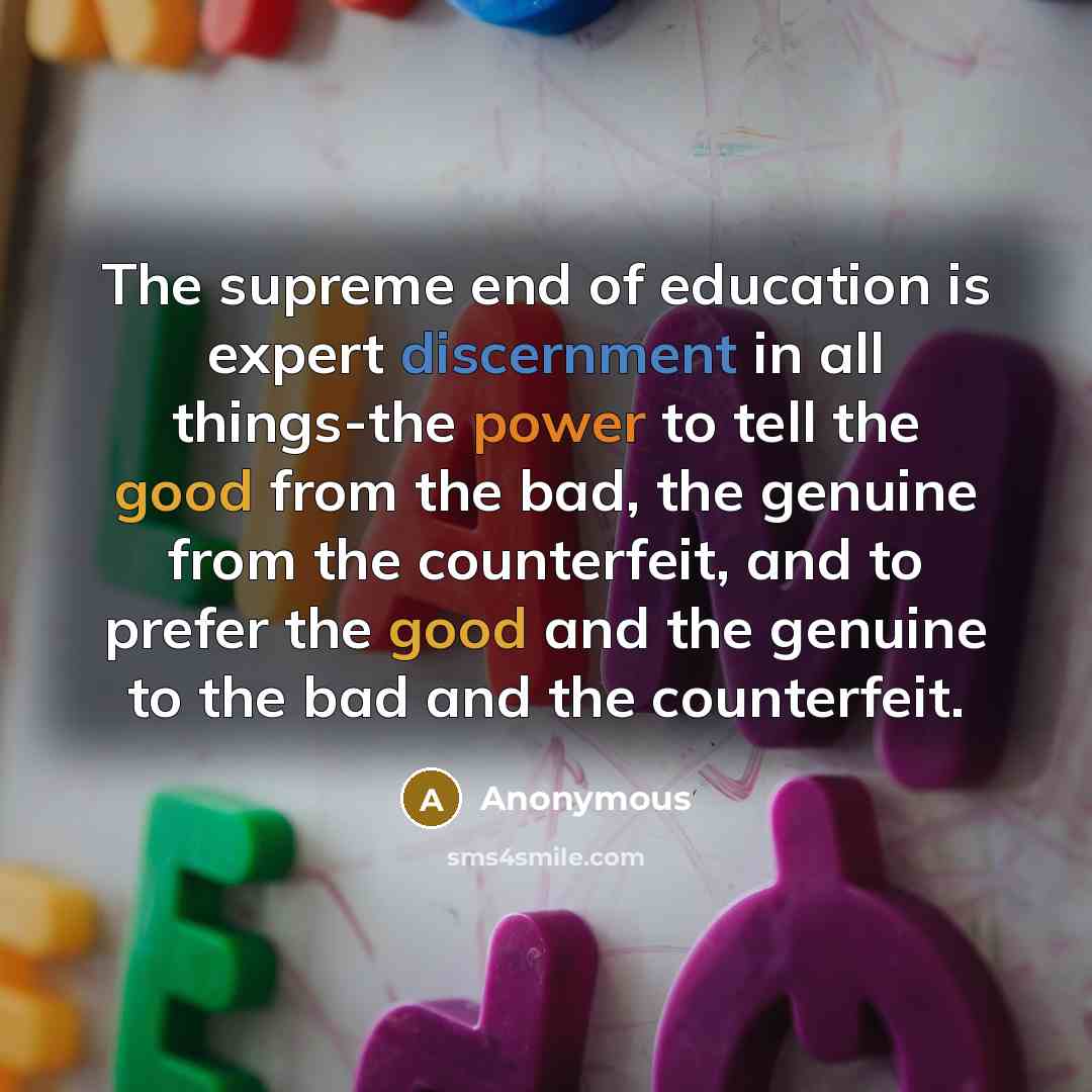 “The supreme end of education is expert discernment in all things-the power to tell the good from the bad, the genuine from the counterfeit, and to prefer the good and the genuine to the bad and the counterfeit.” quote by Anonymous