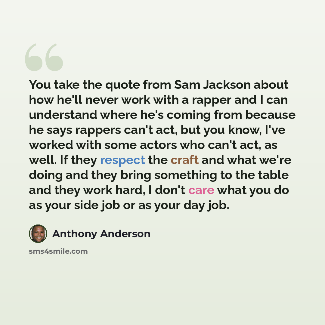 “You take the quote from Sam Jackson about how he'll never work with a rapper and I can understand where he's coming from because he says rappers can't act, but you know, I've worked with some actors who can't act, as well. If they respect the craft and what we're doing and they bring something to…” quote by Anthony Anderson