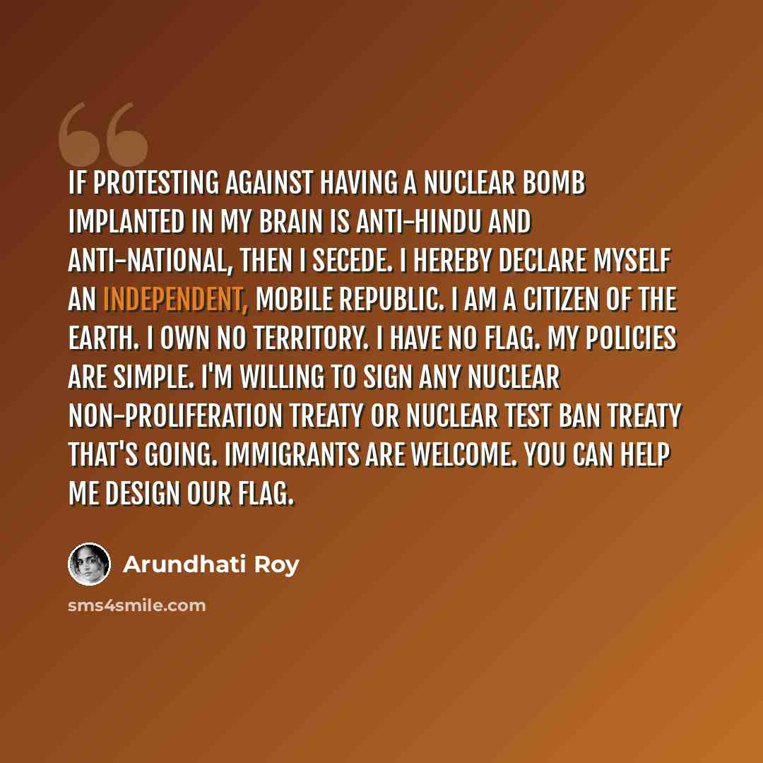“If protesting against having a nuclear bomb implanted in my brain is anti-Hindu and anti-national, then I secede. I hereby declare myself an independent, mobile republic. I am a citizen of the earth. I own no territory. I have no flag. My policies are simple. I'm willing to sign any nuclear…” quote by Arundhati Roy