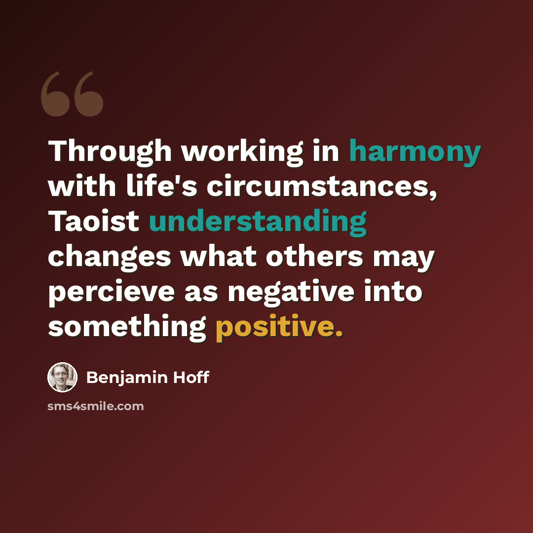 “Through working in harmony with life's circumstances, Taoist understanding changes what others may percieve as negative into something positive.” quote by Benjamin Hoff