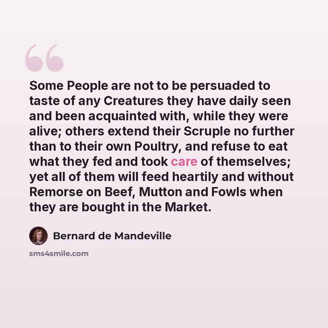 “Some People are not to be persuaded to taste of any Creatures they have daily seen and been acquainted with, while they were alive; others extend their Scruple no further than to their own Poultry, and refuse to eat what they fed and took care of themselves; yet all of them will feed heartily and…” quote by Bernard de Mandeville