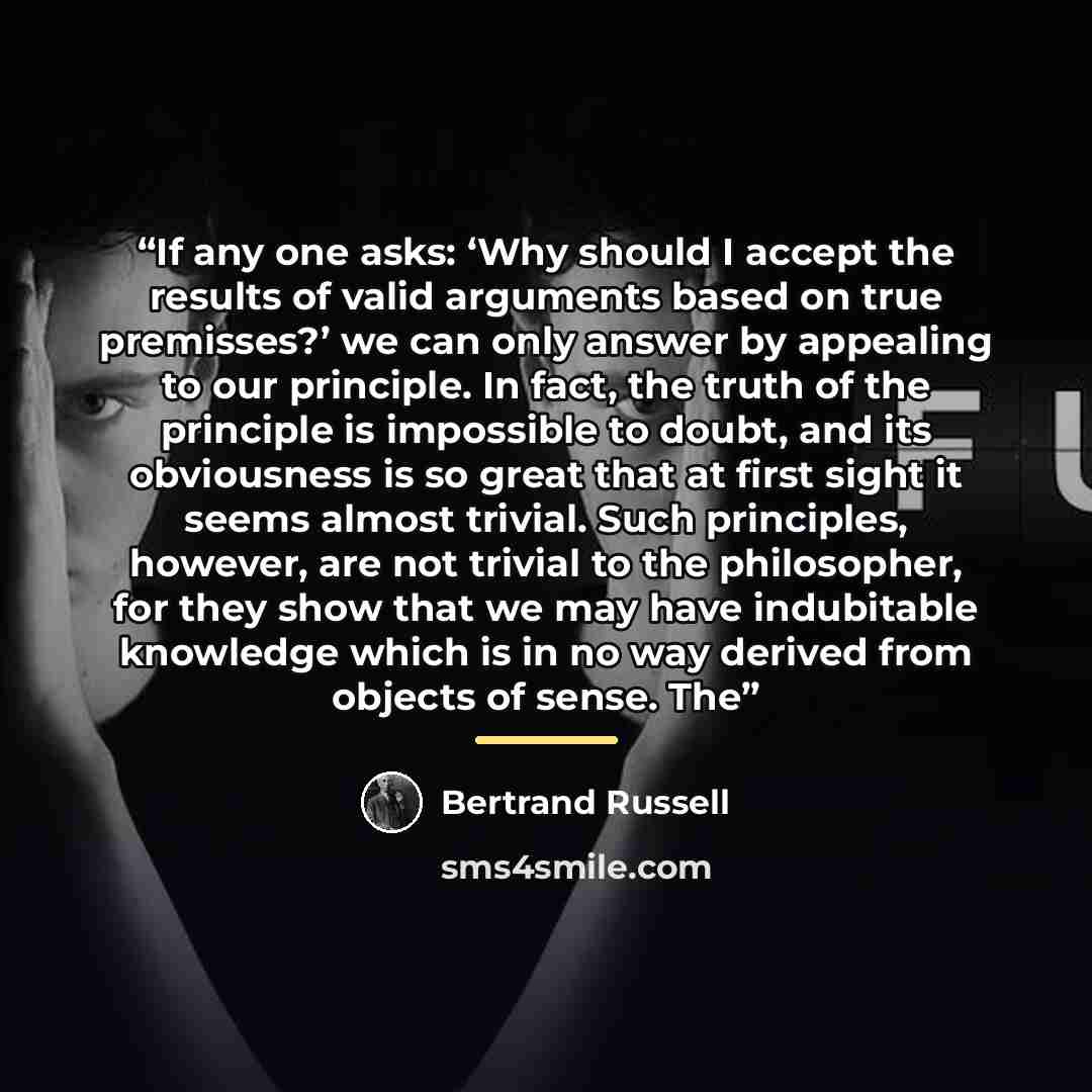 “If any one asks: ‘Why should I accept the results of valid arguments based on true premisses?’ we can only answer by appealing to our principle. In fact, the truth of the principle is impossible to doubt, and its obviousness is so great that at first sight it seems almost trivial. Such principles…” quote by Bertrand Russell