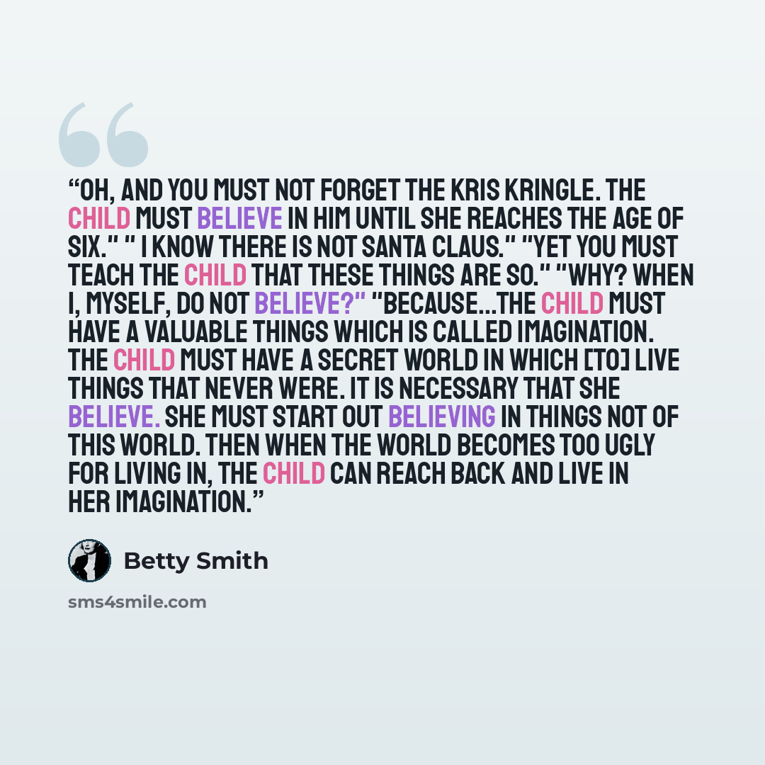 “Oh, and you must not forget the Kris Kringle. The child must believe in him until she reaches the age of six." " I KNOW there is not Santa Claus." "Yet you must teach the child that these things are so." "Why? When I, myself, do not believe?" "Because...the child must have a valuable things which…” quote by Betty Smith