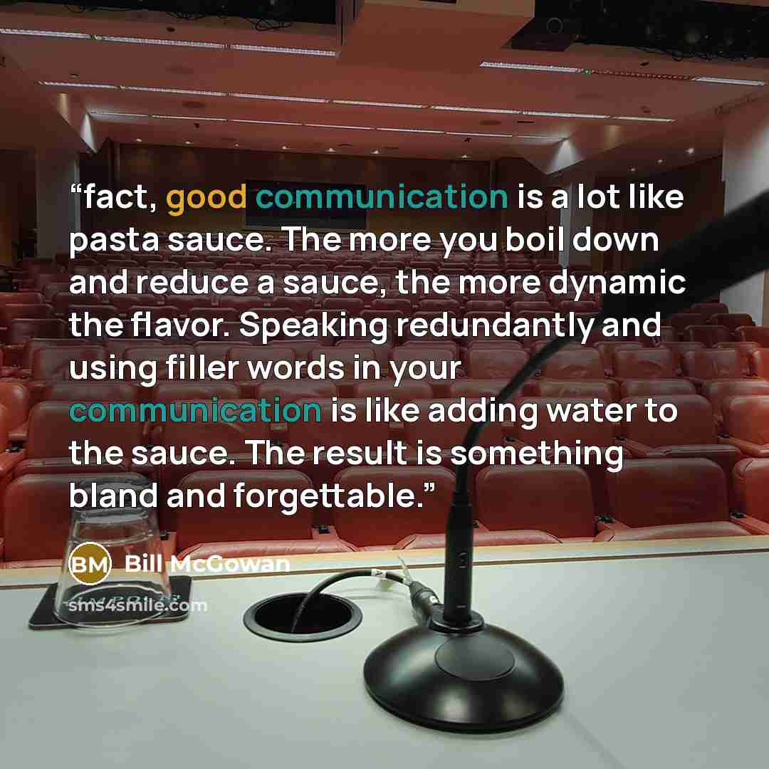 “fact, good communication is a lot like pasta sauce. The more you boil down and reduce a sauce, the more dynamic the flavor. Speaking redundantly and using filler words in your communication is like adding water to the sauce. The result is something bland and forgettable.” quote by Bill McGowan