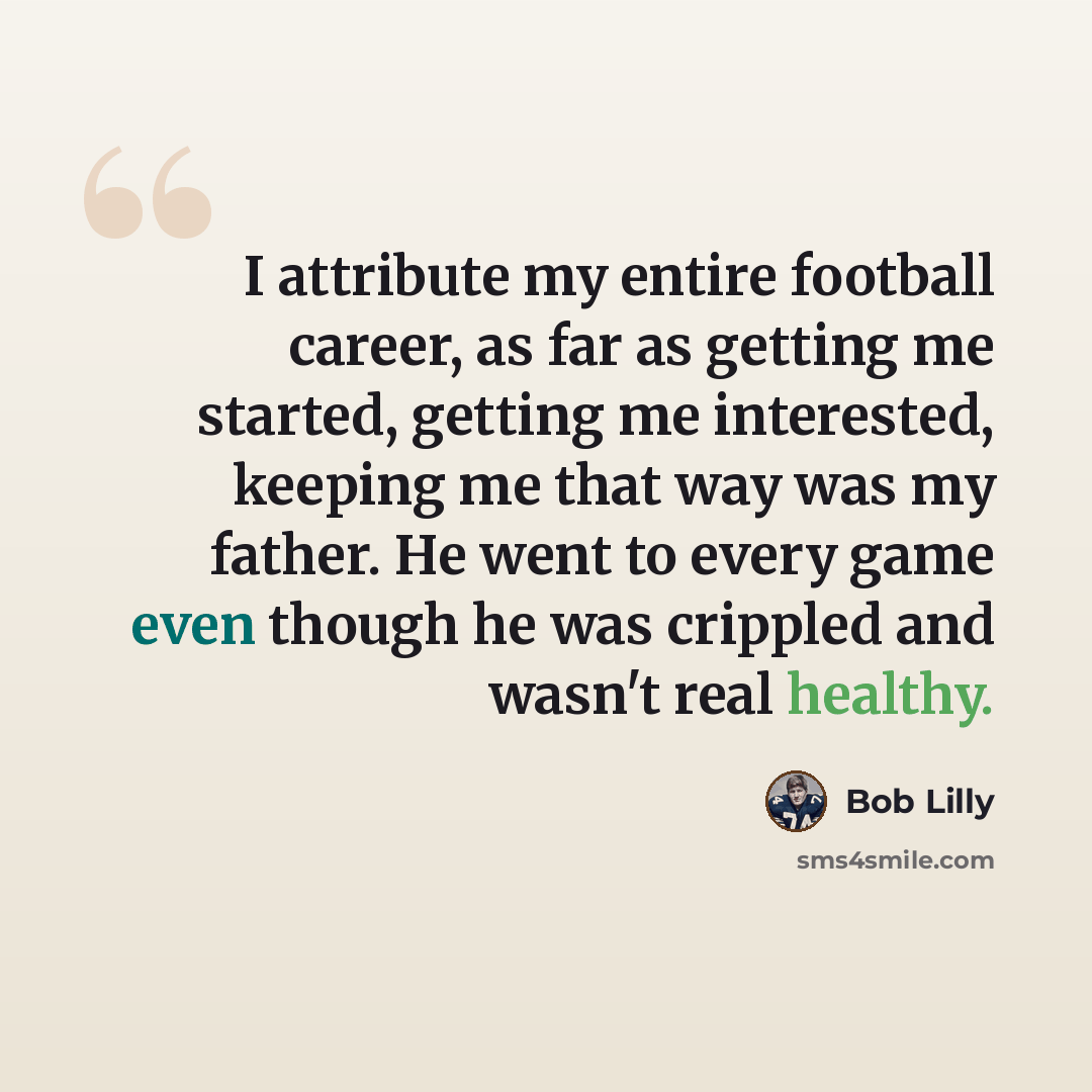 “I attribute my entire football career, as far as getting me started, getting me interested, keeping me that way was my father. He went to every game even though he was crippled and wasn't real healthy.” quote by Bob Lilly