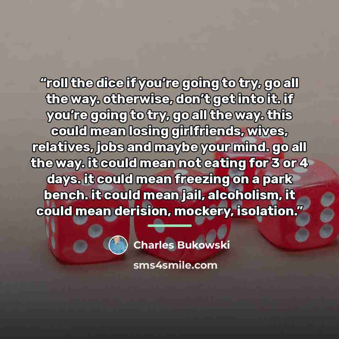 “roll the dice if you’re going to try, go all the way. otherwise, don’t get into it. if you’re going to try, go all the way. this could mean losing girlfriends, wives, relatives, jobs and maybe your mind. go all the way. it could mean not eating for 3 or 4 days. it could mean freezing on a park…” quote by Charles Bukowski