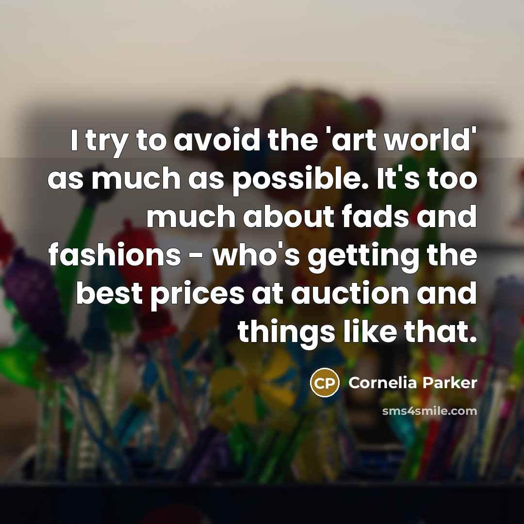 “I try to avoid the 'art world' as much as possible. It's too much about fads and fashions - who's getting the best prices at auction and things like that.” quote by Cornelia Parker