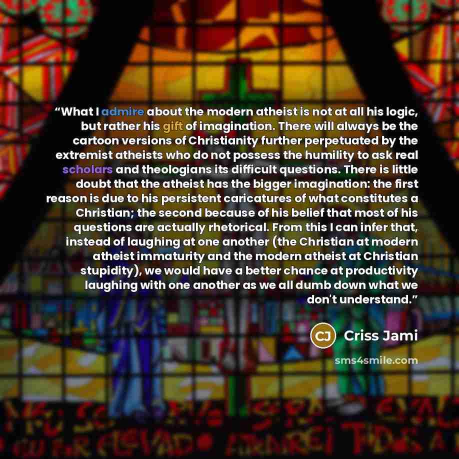 “What I admire about the modern atheist is not at all his logic, but rather his gift of imagination. There will always be the cartoon versions of Christianity further perpetuated by the extremist atheists who do not possess the humility to ask real scholars and theologians its difficult questions…” quote by Criss Jami