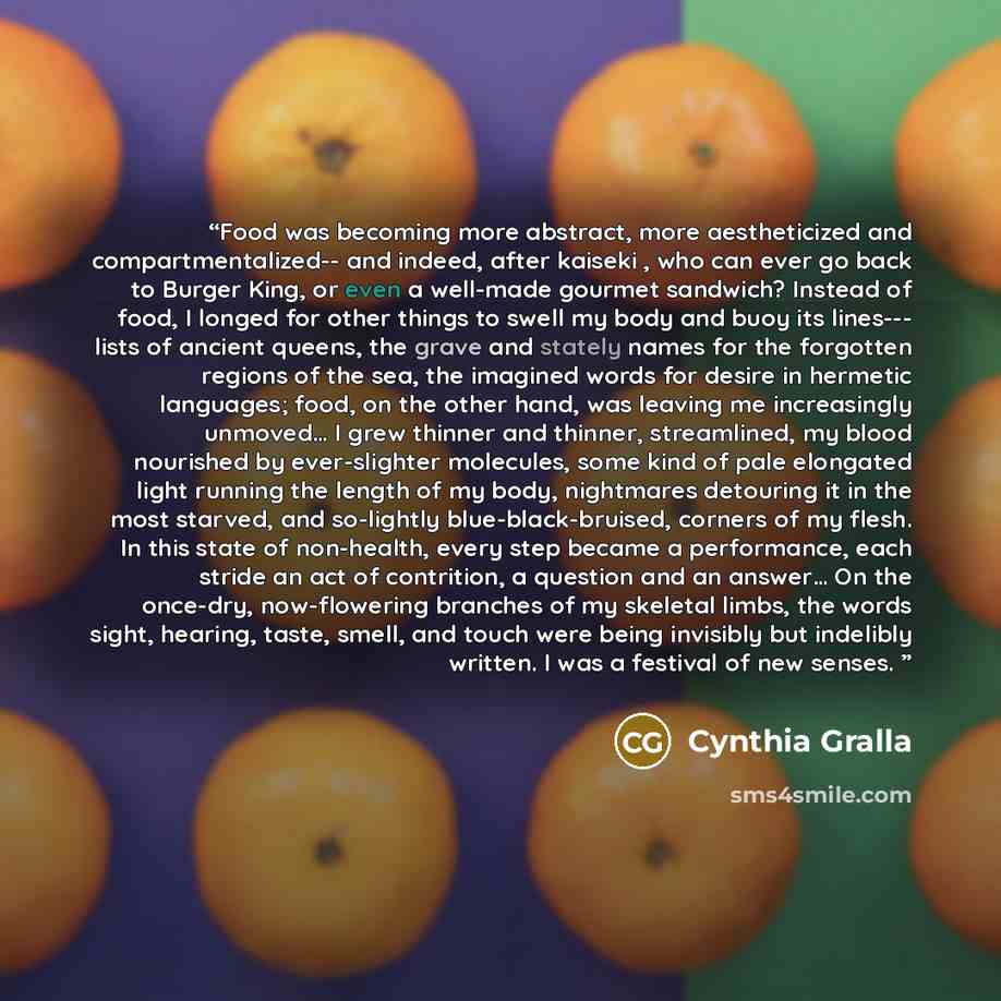 “Food was becoming more abstract, more aestheticized and compartmentalized-- and indeed, after kaiseki , who can ever go back to Burger King, or even a well-made gourmet sandwich? Instead of food, I longed for other things to swell my body and buoy its lines--- lists of ancient queens, the grave…” quote by Cynthia Gralla