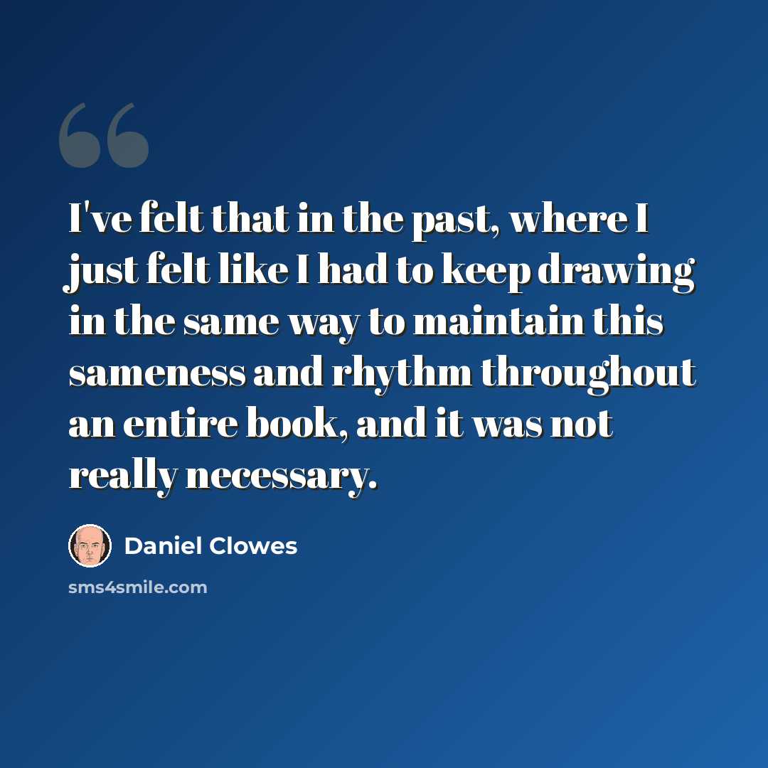 “I've felt that in the past, where I just felt like I had to keep drawing in the same way to maintain this sameness and rhythm throughout an entire book, and it was not really necessary.” quote by Daniel Clowes