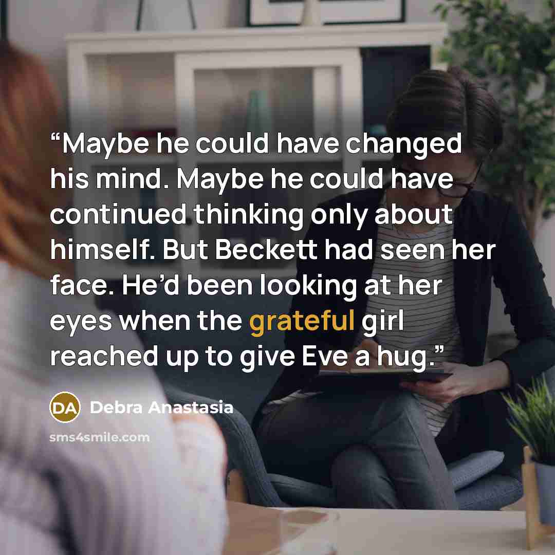“Maybe he could have changed his mind. Maybe he could have continued thinking only about himself. But Beckett had seen her face. He’d been looking at her eyes when the grateful girl reached up to give Eve a hug.” quote by Debra Anastasia
