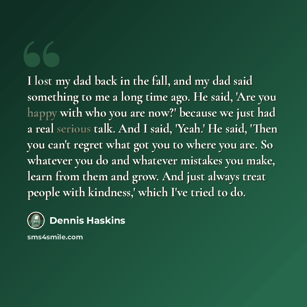 “I lost my dad back in the fall, and my dad said something to me a long time ago. He said, 'Are you happy with who you are now?' because we just had a real serious talk. And I said, 'Yeah.' He said, 'Then you can't regret what got you to where you are. So whatever you do and whatever mistakes you…” quote by Dennis Haskins