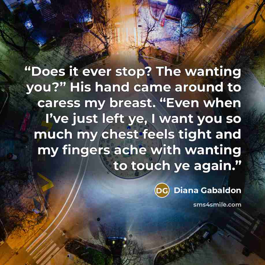 “Does it ever stop? The wanting you?” His hand came around to caress my breast. “Even when I’ve just left ye, I want you so much my chest feels tight and my fingers ache with wanting to touch ye again.” quote by Diana Gabaldon