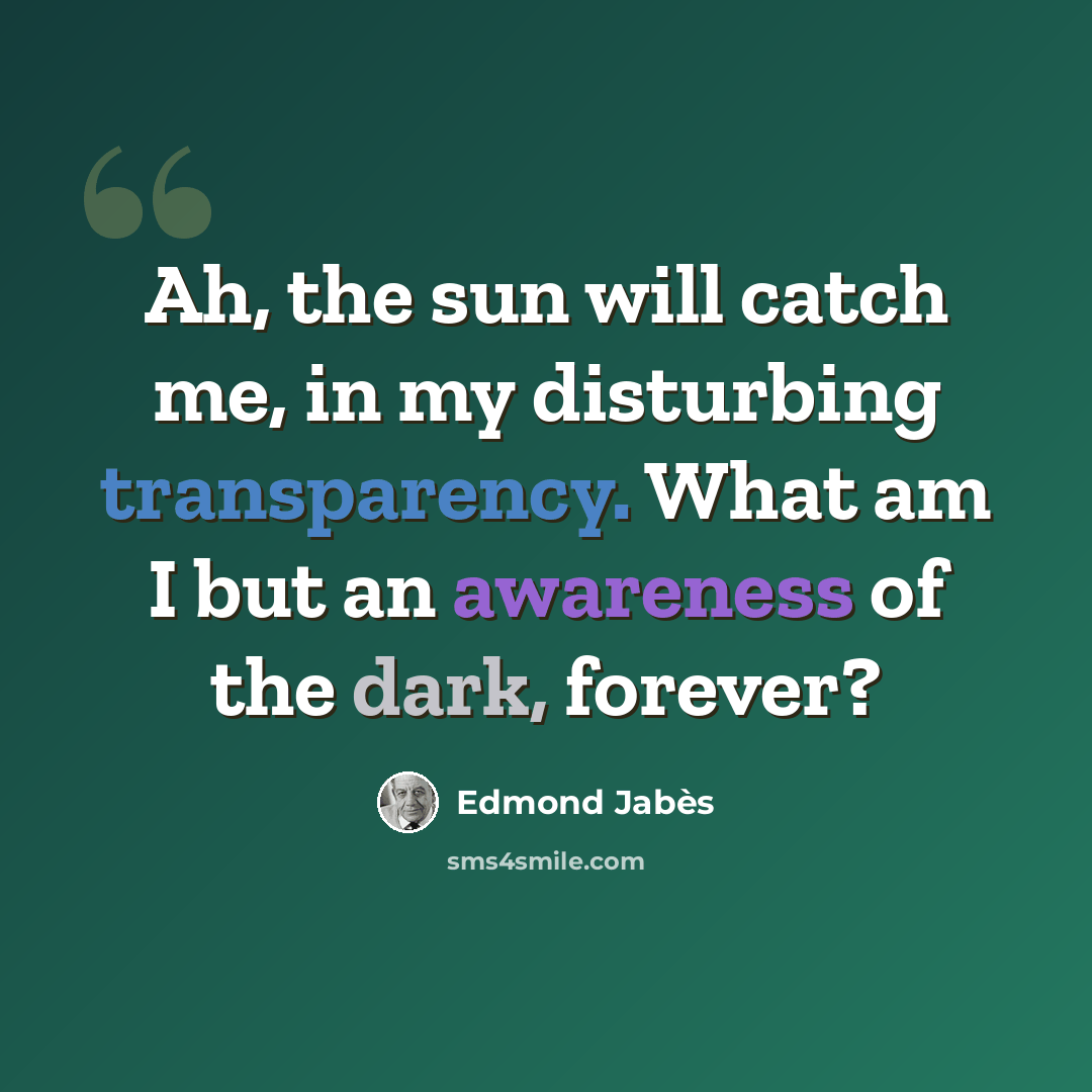 “Ah, the sun will catch me, in my disturbing transparency. What am I but an awareness of the dark, forever?” quote by Edmond Jabes