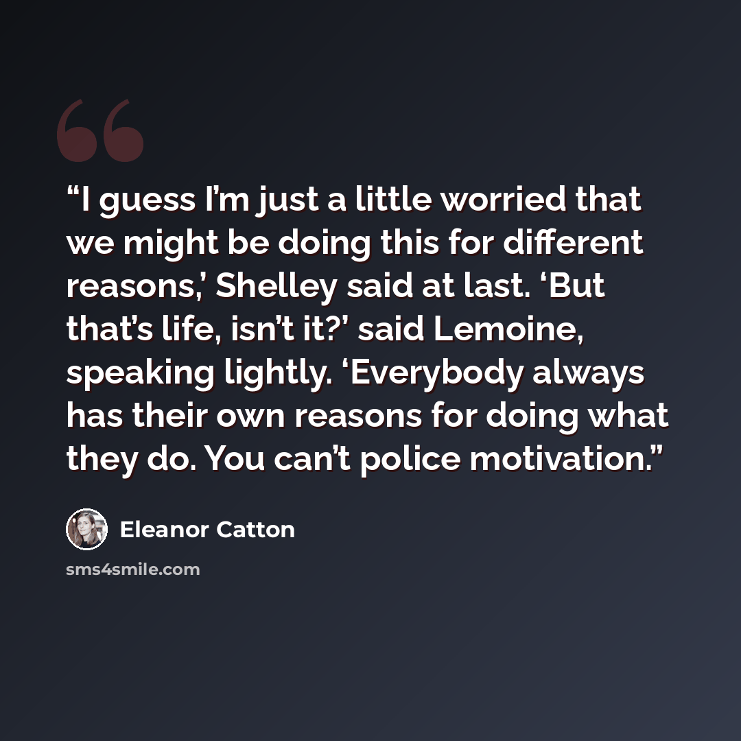 “I guess I’m just a little worried that we might be doing this for different reasons,’ Shelley said at last. ‘But that’s life, isn’t it?’ said Lemoine, speaking lightly. ‘Everybody always has their own reasons for doing what they do. You can’t police motivation.” quote by Eleanor Catton