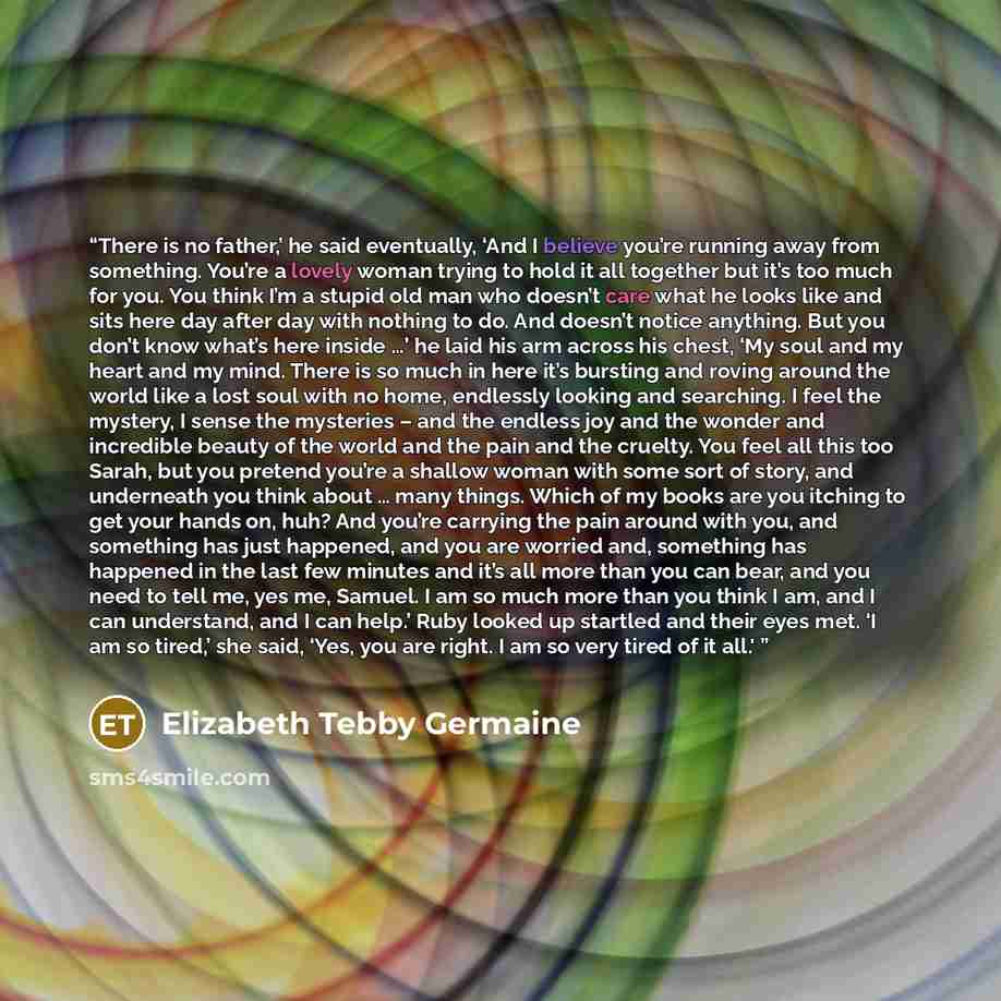 “There is no father,’ he said eventually, ‘And I believe you’re running away from something. You’re a lovely woman trying to hold it all together but it’s too much for you. You think I’m a stupid old man who doesn’t care what he looks like and sits here day after day with nothing to do. And doesn’t…” quote by Elizabeth Tebby Germaine