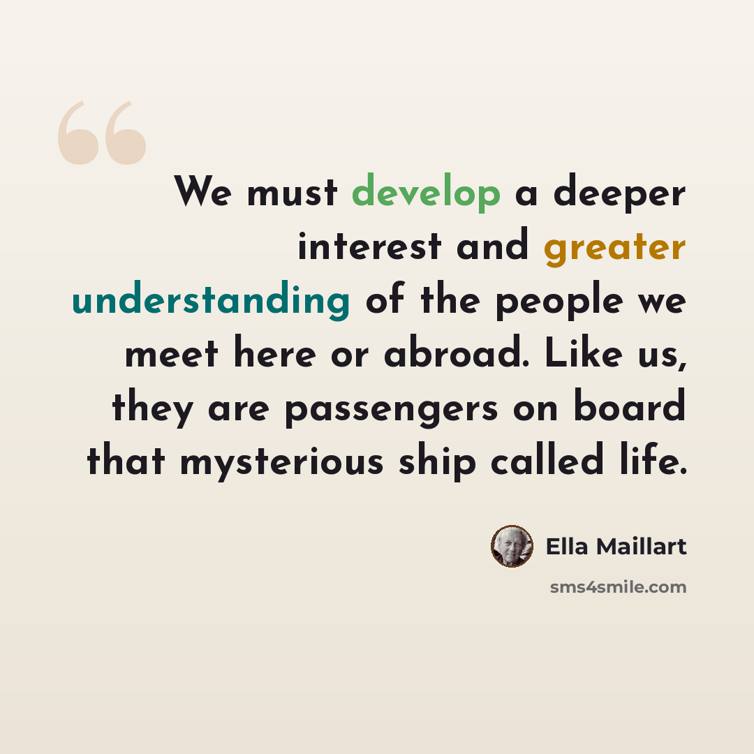“We must develop a deeper interest and greater understanding of the people we meet here or abroad. Like us, they are passengers on board that mysterious ship called life.” quote by Ella Maillart