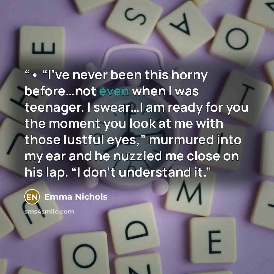 “• “I’ve never been this horny before…not even when I was teenager. I swear…I am ready for you the moment you look at me with those lustful eyes,” murmured into my ear and he nuzzled me close on his lap. “I don’t understand it.” quote by Emma Nichols