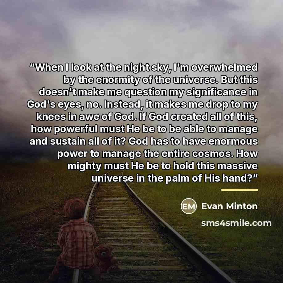 “When I look at the night sky, I'm overwhelmed by the enormity of the universe. But this doesn't make me question my significance in God's eyes, no. Instead, it makes me drop to my knees in awe of God. If God created all of this, how powerful must He be to be able to manage and sustain all of it?…” quote by Evan Minton