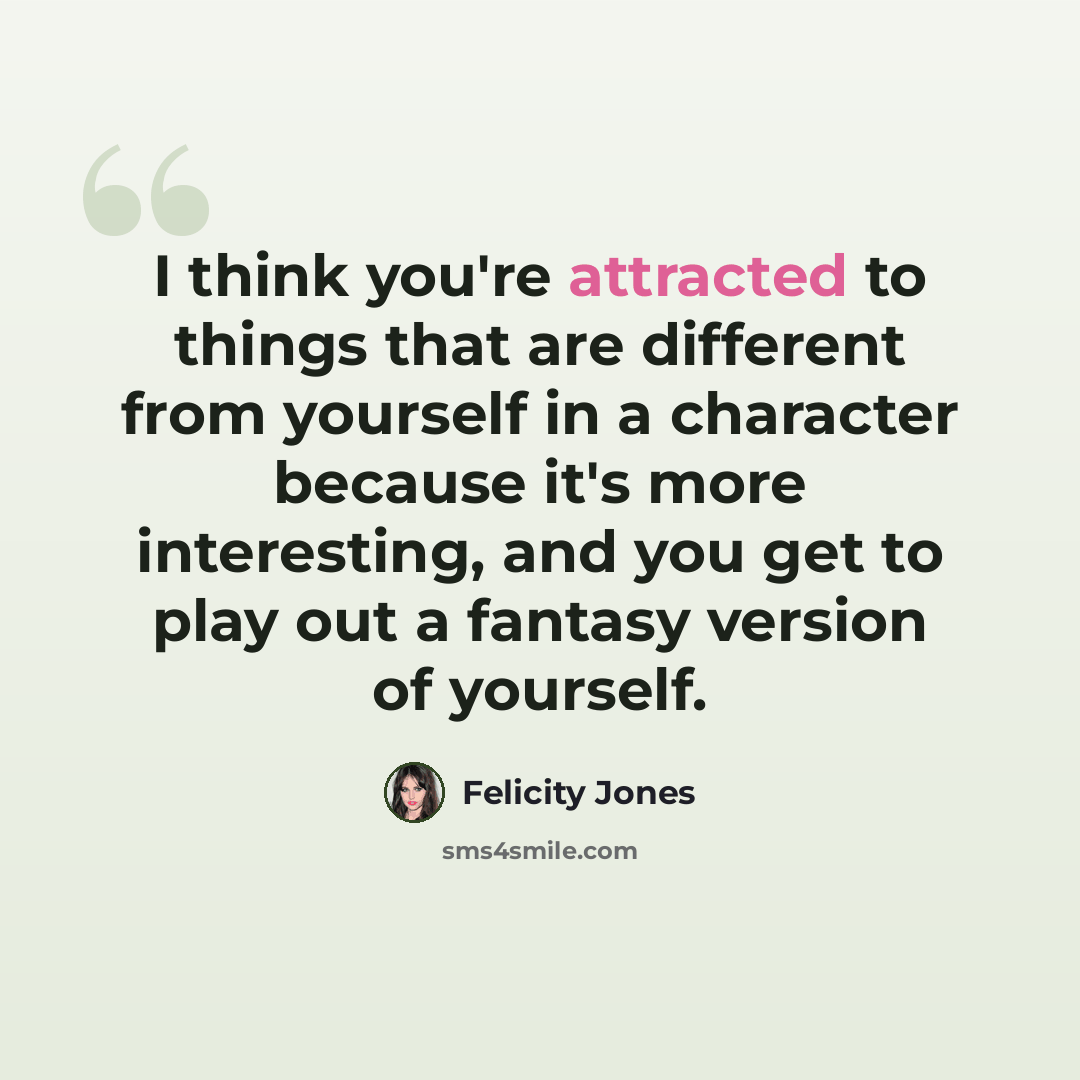 “I think you're attracted to things that are different from yourself in a character because it's more interesting, and you get to play out a fantasy version of yourself.” quote by Felicity Jones