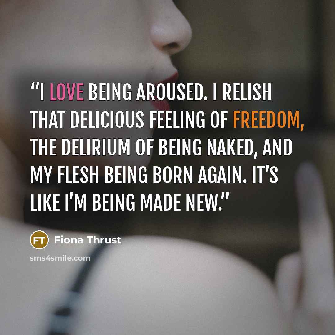 “I love being aroused. I relish that delicious feeling of freedom, the delirium of being naked, and my flesh being born again. It’s like I’m being made new.” quote by Fiona Thrust