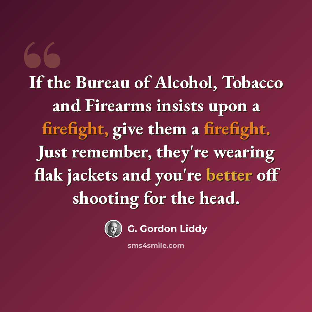 “If the Bureau of Alcohol, Tobacco and Firearms insists upon a firefight, give them a firefight. Just remember, they're wearing flak jackets and you're better off shooting for the head.” quote by G. Gordon Liddy