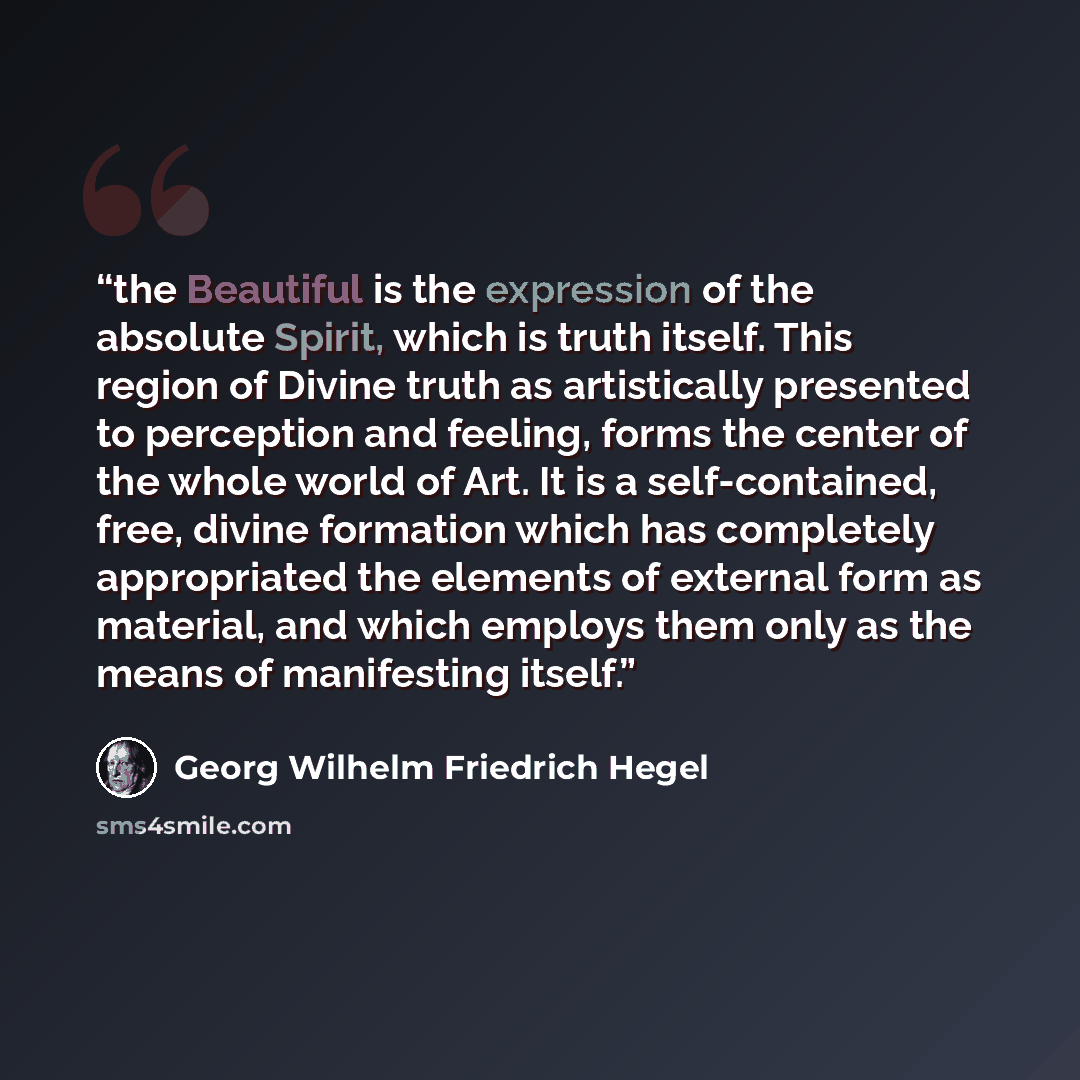 “the Beautiful is the expression of the absolute Spirit, which is truth itself. This region of Divine truth as artistically presented to perception and feeling, forms the center of the whole world of Art. It is a self-contained, free, divine formation which has completely appropriated the elements…” quote by Georg Wilhelm Friedrich Hegel
