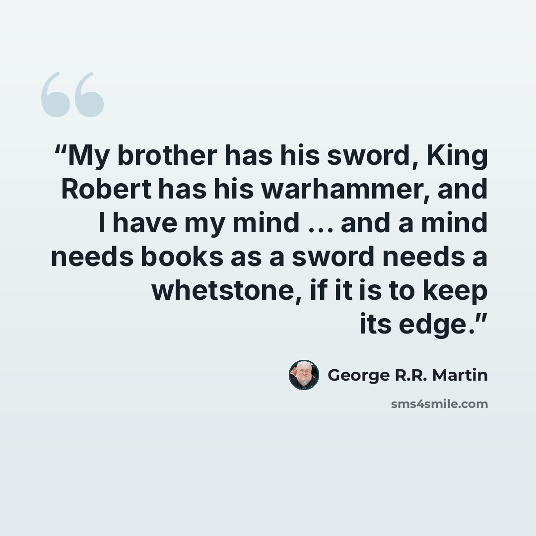 “My brother has his sword, King Robert has his warhammer, and I have my mind … and a mind needs books as a sword needs a whetstone, if it is to keep its edge.” quote by George R.R. Martin