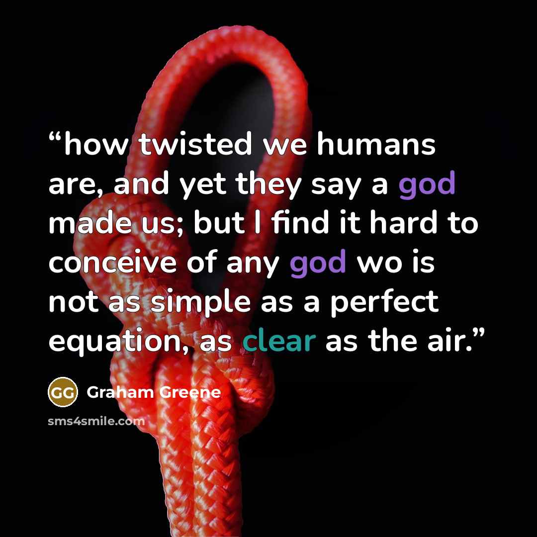 “how twisted we humans are, and yet they say a god made us; but I find it hard to conceive of any god wo is not as simple as a perfect equation, as clear as the air.” quote by Graham Greene