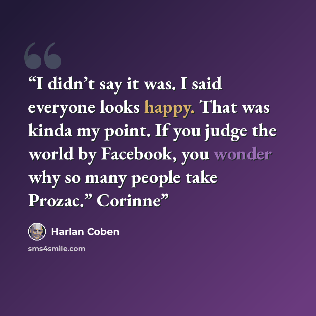 “I didn’t say it was. I said everyone looks happy. That was kinda my point. If you judge the world by Facebook, you wonder why so many people take Prozac.” Corinne” quote by Harlan Coben