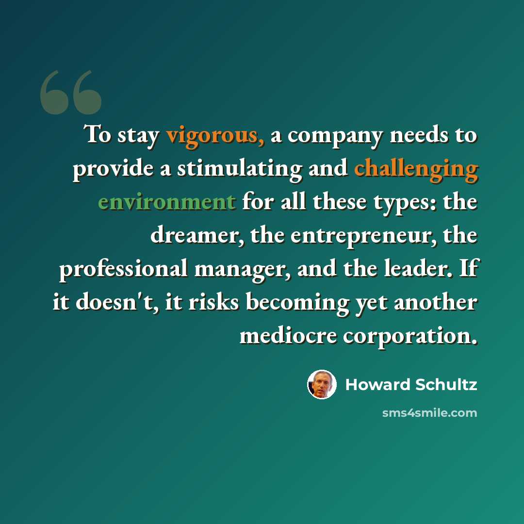 “To stay vigorous, a company needs to provide a stimulating and challenging environment for all these types: the dreamer, the entrepreneur, the professional manager, and the leader. If it doesn't, it risks becoming yet another mediocre corporation.” quote by Howard Schultz
