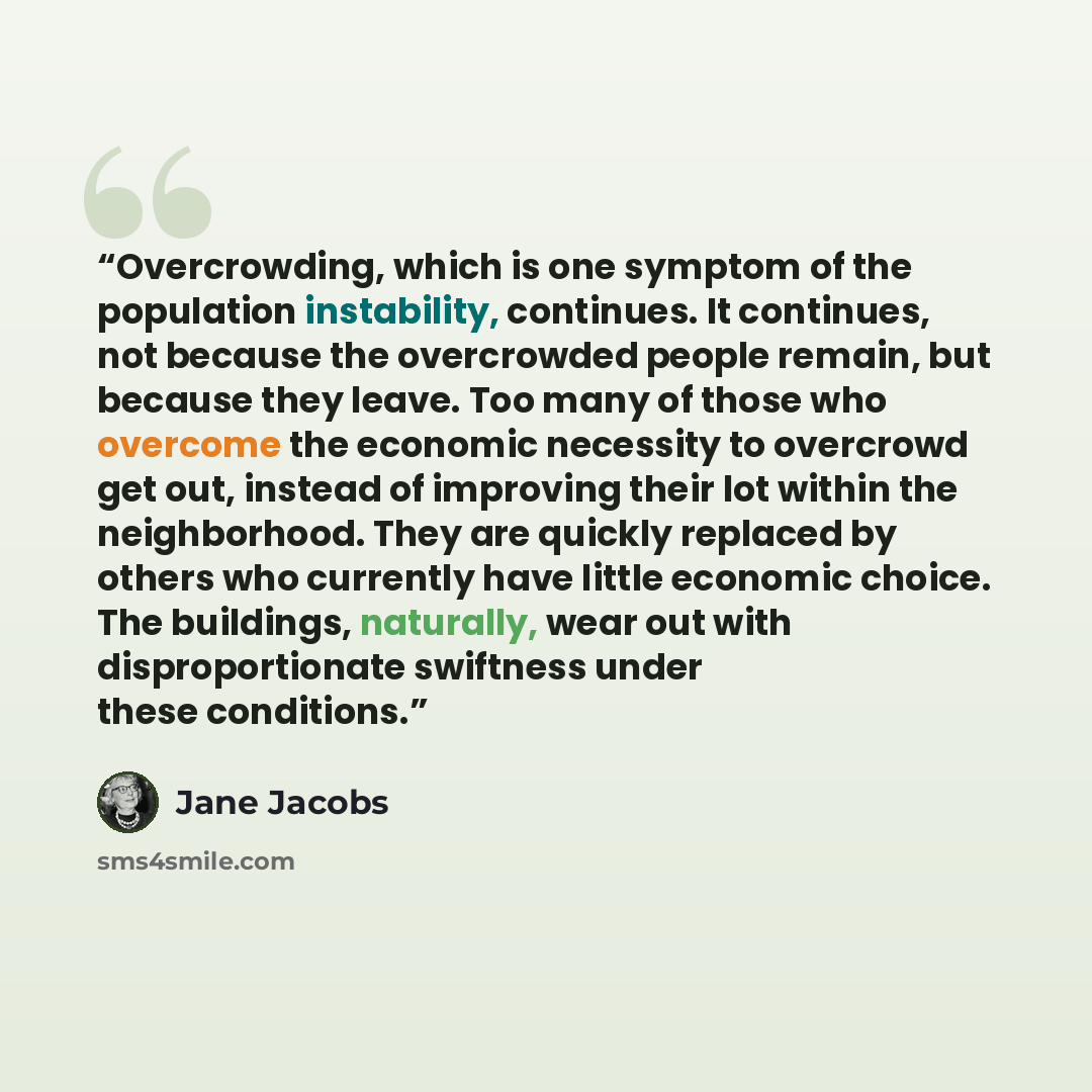 “Overcrowding, which is one symptom of the population instability, continues. It continues, not because the overcrowded people remain, but because they leave. Too many of those who overcome the economic necessity to overcrowd get out, instead of improving their lot within the neighborhood. They are…” quote by Jane Jacobs