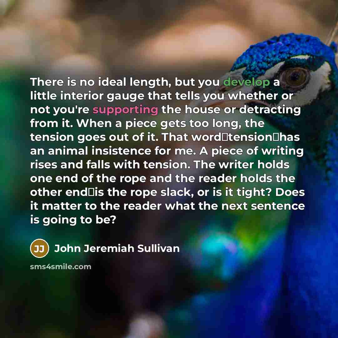 “There is no ideal length, but you develop a little interior gauge that tells you whether or not you're supporting the house or detracting from it. When a piece gets too long, the tension goes out of it. That wordtensionhas an animal insistence for me. A piece of writing rises and falls with…” quote by John Jeremiah Sullivan