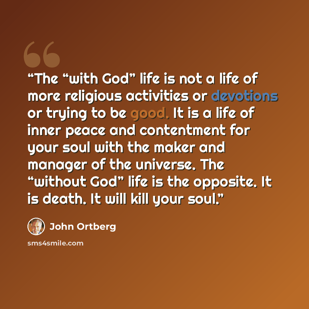 “The “with God” life is not a life of more religious activities or devotions or trying to be good. It is a life of inner peace and contentment for your soul with the maker and manager of the universe. The “without God” life is the opposite. It is death. It will kill your soul.” quote by John Ortberg