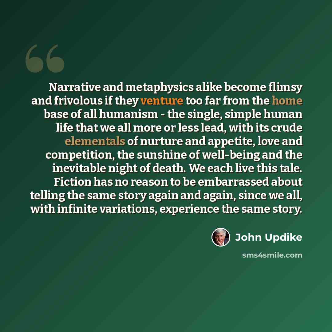“Narrative and metaphysics alike become flimsy and frivolous if they venture too far from the home base of all humanism - the single, simple human life that we all more or less lead, with its crude elementals of nurture and appetite, love and competition, the sunshine of well-being and the…” quote by John Updike