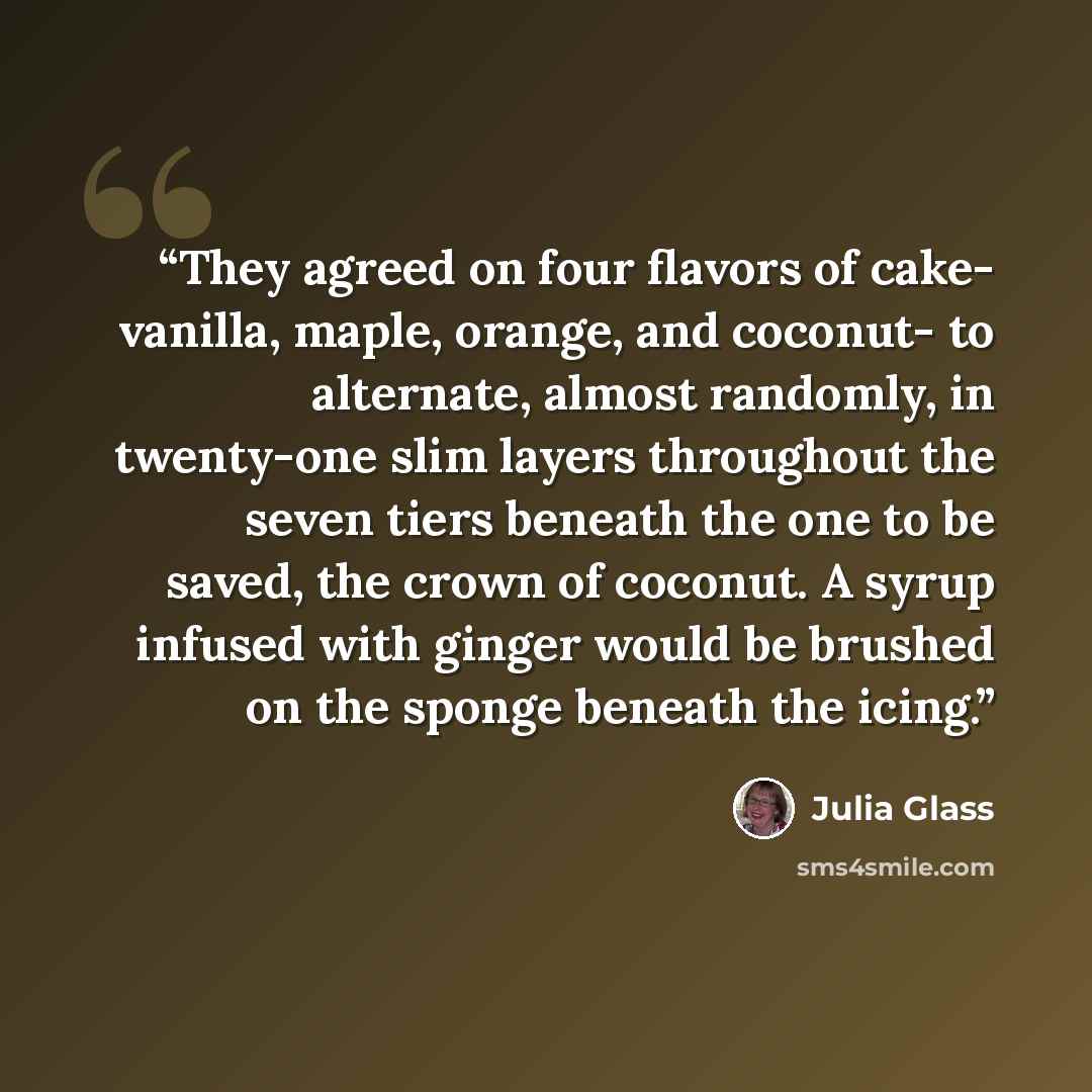 “They agreed on four flavors of cake- vanilla, maple, orange, and coconut- to alternate, almost randomly, in twenty-one slim layers throughout the seven tiers beneath the one to be saved, the crown of coconut. A syrup infused with ginger would be brushed on the sponge beneath the icing.” quote by Julia Glass