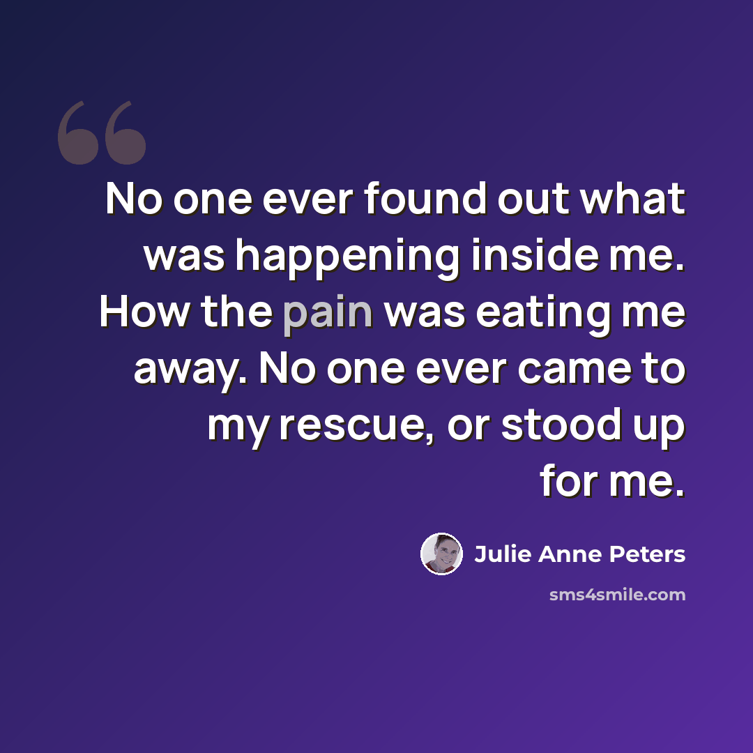 “No one ever found out what was happening inside me. How the pain was eating me away. No one ever came to my rescue, or stood up for me.” quote by Julie Anne Peters